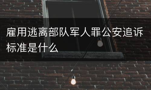 雇用逃离部队军人罪公安追诉标准是什么