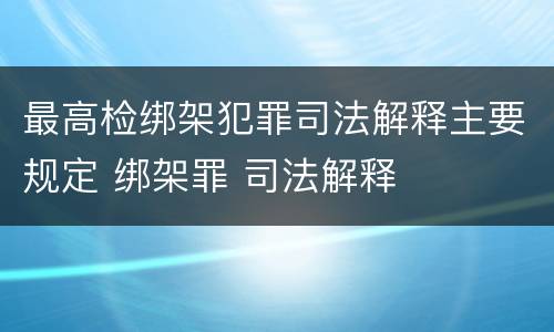 最高检绑架犯罪司法解释主要规定 绑架罪 司法解释