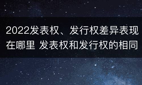 2022发表权、发行权差异表现在哪里 发表权和发行权的相同点