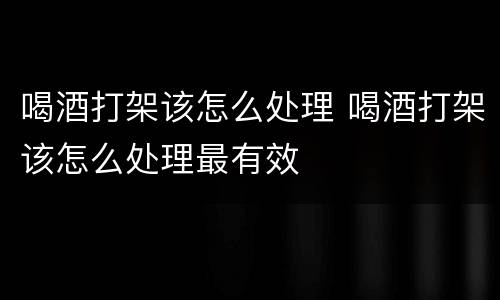 喝酒打架该怎么处理 喝酒打架该怎么处理最有效
