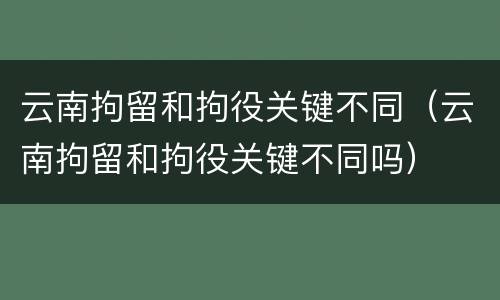 云南拘留和拘役关键不同（云南拘留和拘役关键不同吗）