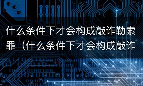 什么条件下才会构成敲诈勒索罪（什么条件下才会构成敲诈勒索罪行）