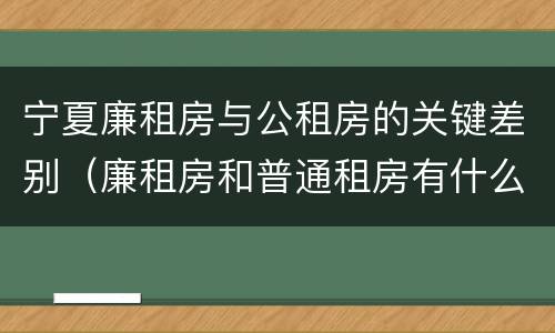 宁夏廉租房与公租房的关键差别（廉租房和普通租房有什么区别）