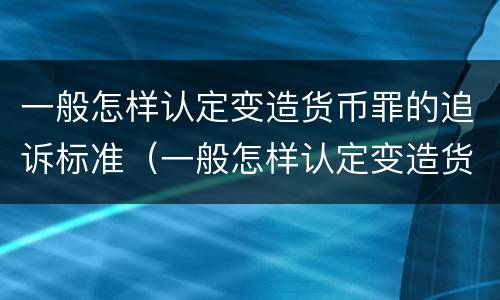 一般怎样认定变造货币罪的追诉标准（一般怎样认定变造货币罪的追诉标准是）