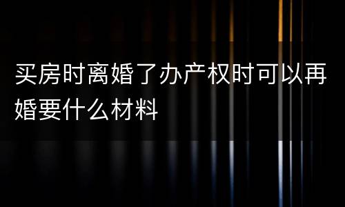 买房时离婚了办产权时可以再婚要什么材料