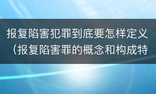 报复陷害犯罪到底要怎样定义（报复陷害罪的概念和构成特征）