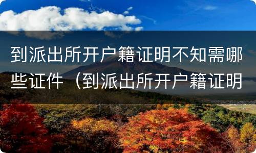 到派出所开户籍证明不知需哪些证件（到派出所开户籍证明不知需哪些证件可以开）