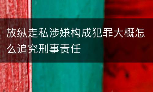 放纵走私涉嫌构成犯罪大概怎么追究刑事责任