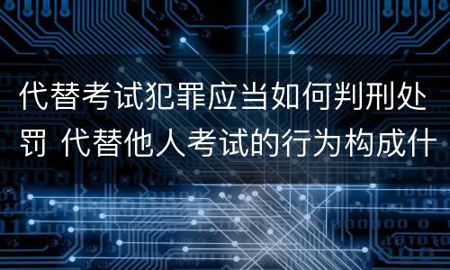 代替考试犯罪应当如何判刑处罚 代替他人考试的行为构成什么罪