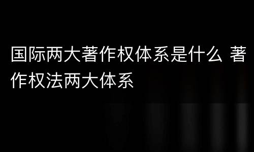 国际两大著作权体系是什么 著作权法两大体系