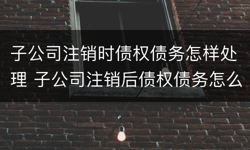 子公司注销时债权债务怎样处理 子公司注销后债权债务怎么处理