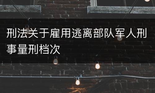刑法关于雇用逃离部队军人刑事量刑档次