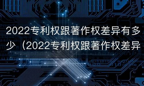 2022专利权跟著作权差异有多少（2022专利权跟著作权差异有多少种）