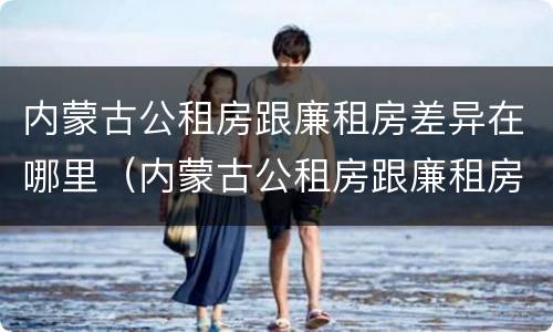 内蒙古公租房跟廉租房差异在哪里（内蒙古公租房跟廉租房差异在哪里啊）