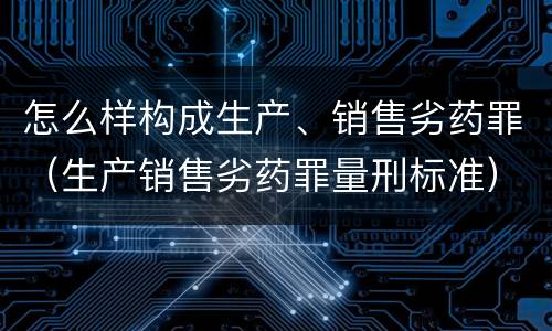 怎么样构成生产、销售劣药罪（生产销售劣药罪量刑标准）