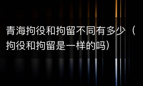 青海拘役和拘留不同有多少（拘役和拘留是一样的吗）