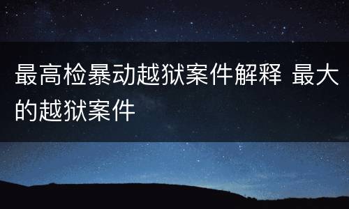 最高检暴动越狱案件解释 最大的越狱案件