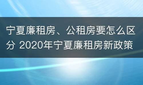 宁夏廉租房、公租房要怎么区分 2020年宁夏廉租房新政策