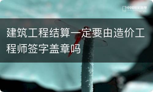 建筑工程结算一定要由造价工程师签字盖章吗