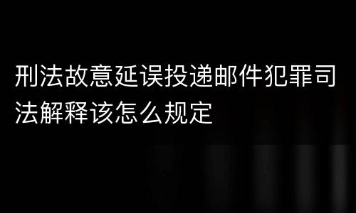 刑法故意延误投递邮件犯罪司法解释该怎么规定