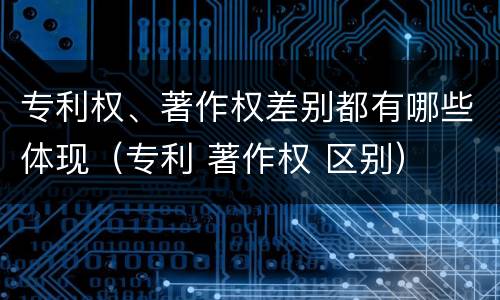 专利权、著作权差别都有哪些体现（专利 著作权 区别）