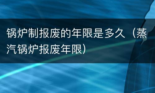 锅炉制报废的年限是多久（蒸汽锅炉报废年限）