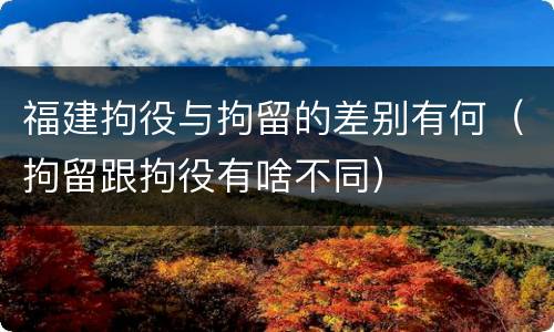 福建拘役与拘留的差别有何（拘留跟拘役有啥不同）
