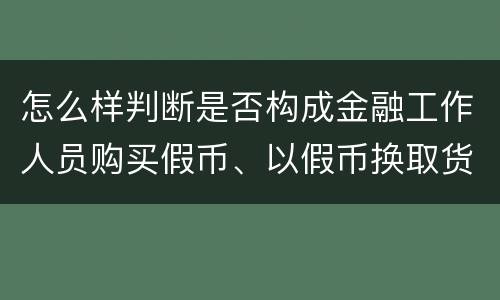 怎么样判断是否构成金融工作人员购买假币、以假币换取货币罪