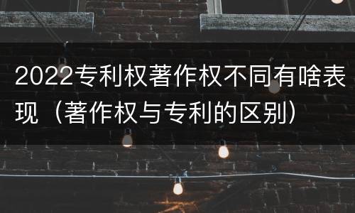 2022专利权著作权不同有啥表现（著作权与专利的区别）