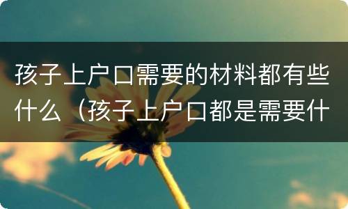 孩子上户口需要的材料都有些什么（孩子上户口都是需要什么证件）