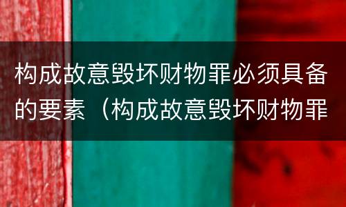 构成故意毁坏财物罪必须具备的要素（构成故意毁坏财物罪必须具备的要素有）