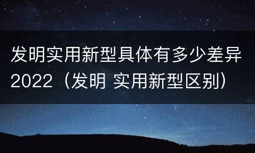 发明实用新型具体有多少差异2022（发明 实用新型区别）