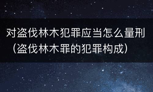 对盗伐林木犯罪应当怎么量刑（盗伐林木罪的犯罪构成）