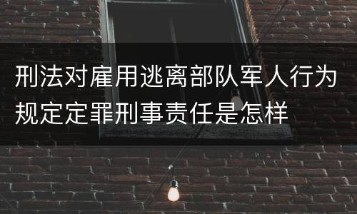 刑法对雇用逃离部队军人行为规定定罪刑事责任是怎样