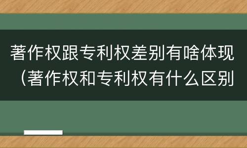 著作权跟专利权差别有啥体现（著作权和专利权有什么区别）