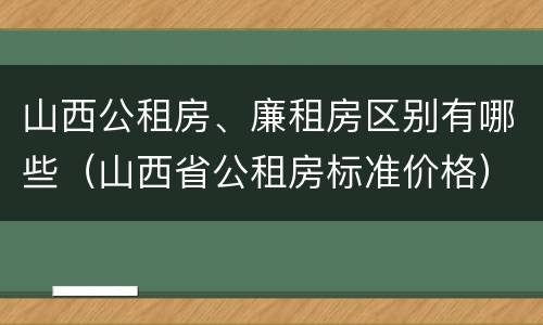 山西公租房、廉租房区别有哪些（山西省公租房标准价格）