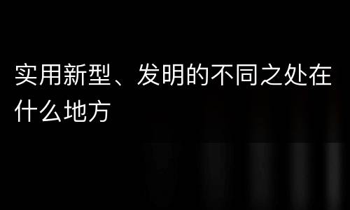 实用新型、发明的不同之处在什么地方