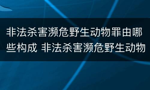 非法杀害濒危野生动物罪由哪些构成 非法杀害濒危野生动物罪由哪些构成犯罪
