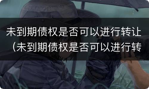 未到期债权是否可以进行转让（未到期债权是否可以进行转让交易）