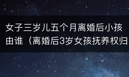女子三岁儿五个月离婚后小孩由谁（离婚后3岁女孩抚养权归谁）