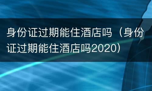 身份证过期能住酒店吗（身份证过期能住酒店吗2020）