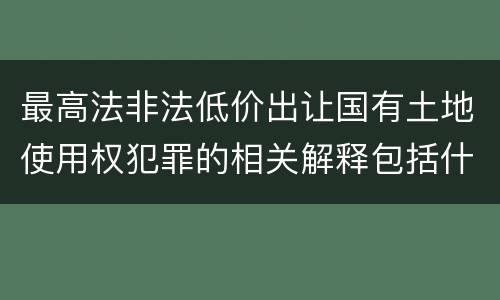 最高法非法低价出让国有土地使用权犯罪的相关解释包括什么重要内容