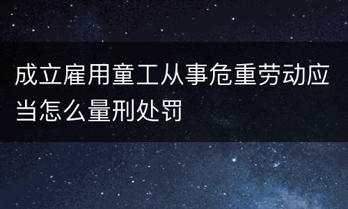 成立雇用童工从事危重劳动应当怎么量刑处罚