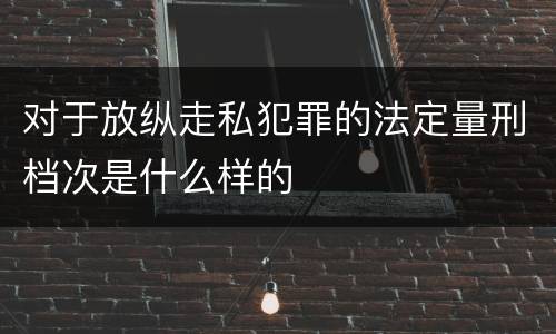 对于放纵走私犯罪的法定量刑档次是什么样的