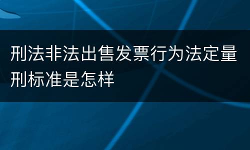 刑法非法出售发票行为法定量刑标准是怎样