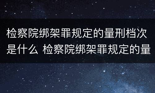 检察院绑架罪规定的量刑档次是什么 检察院绑架罪规定的量刑档次是什么意思
