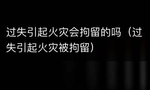 过失引起火灾会拘留的吗（过失引起火灾被拘留）