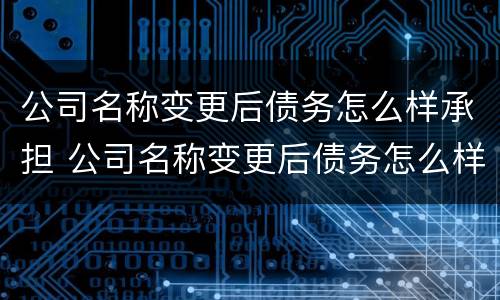 公司名称变更后债务怎么样承担 公司名称变更后债务怎么样承担的