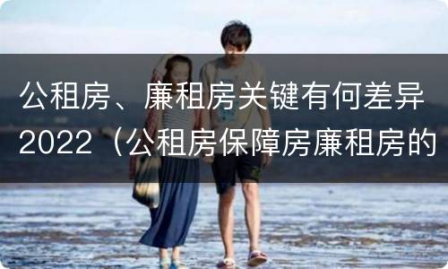 公租房、廉租房关键有何差异2022（公租房保障房廉租房的区别）