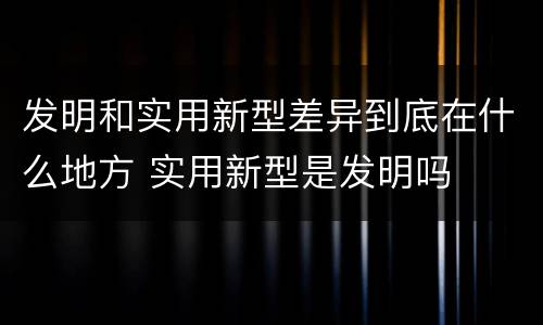 发明和实用新型差异到底在什么地方 实用新型是发明吗